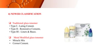4) NEWER CLASSIFICATION
 Traditional glass-ionomer
• Type I - Luting Cement.
• Type II - Restorative Cements.
• Type III - Liners & Bases.
 Metal Modified glass-ionomer
• Miracle Mix
• Cermet Cement.
 