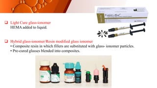  Light Cure glass-ionomer
HEMA added to liquid.
 Hybrid glass-ionomer/Resin modified glass ionomer
• Composite resin in which fillers are substituted with glass- ionomer particles.
• Pre-cured glasses blended into composites.
 