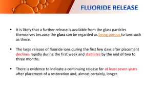  It is likely that a further release is available from the glass particles
themselves because the glass can be regarded as being porous to ions such
as these.
 The large release of fluoride ions during the first few days after placement
declines rapidly during the first week and stabilizes by the end of two to
three months.
 There is evidence to indicate a continuing release for at least seven years
after placement of a restoration and, almost certainly, longer.
 