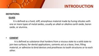 INTRODUCTION
DEFINITIONS:
GLASS
It is defined as a hard, stiff, amorphous material made by fusing silicates with
one or more types of metal oxides, usually an alkali or alkaline earth oxide, boron
oxide, or alumina.
• CEMENT
It is defined as substance that hardens from a viscous state to a solid state to
join two surfaces; for dental applications, cements act as a base, liner, filling
material, or adhesive to bind devices and prostheses to tooth structures or to each
other.
 