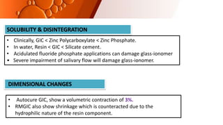 SOLUBILITY & DISINTEGRATION
• Clinically, GIC < Zinc Polycarboxylate < Zinc Phosphate.
• In water, Resin < GIC < Silicate cement.
• Acidulated fluoride phosphate applications can damage glass‐ionomer
• Severe impairment of salivary flow will damage glass‐ionomer.
DIMENSIONAL CHANGES
• Autocure GIC, show a volumetric contraction of 3%.
• RMGIC also show shrinkage which is counteracted due to the
hydrophilic nature of the resin component.
 