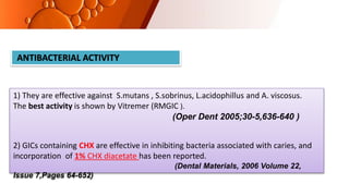 ANTIBACTERIAL ACTIVITY
1) They are effective against S.mutans , S.sobrinus, L.acidophillus and A. viscosus.
The best activity is shown by Vitremer (RMGIC ).
(Oper Dent 2005;30-5,636-640 )
2) GICs containing CHX are effective in inhibiting bacteria associated with caries, and
incorporation of 1% CHX diacetate has been reported.
(Dental Materials, 2006 Volume 22,
Issue 7,Pages 64-652)
 