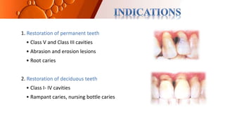 1. Restoration of permanent teeth
• Class V and Class III cavities
• Abrasion and erosion lesions
• Root caries
2. Restoration of deciduous teeth
• Class I- IV cavities
• Rampant caries, nursing bottle caries
 