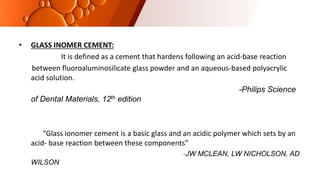 • GLASS INOMER CEMENT:
It is defined as a cement that hardens following an acid-base reaction
between fluoroaluminosilicate glass powder and an aqueous-based polyacrylic
acid solution.
-Philips Science
of Dental Materials, 12th edition
“Glass ionomer cement is a basic glass and an acidic polymer which sets by an
acid- base reaction between these components”
-JW MCLEAN, LW NICHOLSON, AD
WILSON
 