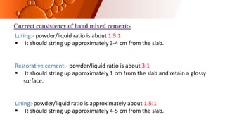 Correct consistency of hand mixed cement:-
Luting:- powder/liquid ratio is about 1.5:1
 It should string up approximately 3-4 cm from the slab.
Restorative cement:- powder/liquid ratio is about 3:1
 It should string up approximately 1 cm from the slab and retain a glossy
surface.
Lining:-powder/liquid ratio is approximately about 1.5:1
 It should string up approximately 4-5 cm from the slab.
 