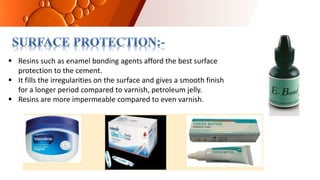  Resins such as enamel bonding agents afford the best surface
protection to the cement.
 It fills the irregularities on the surface and gives a smooth finish
for a longer period compared to varnish, petroleum jelly.
 Resins are more impermeable compared to even varnish.
 