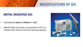 • Developed by Sced and Wilson in 1980.
• Metallic fillers have been incorporated in GIC’S to
improve their fracture and stress bearing capacity.
 