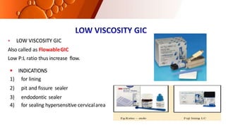  LOW VISCOSITY GIC
Also called as FlowableGIC
Low P:L ratio thus increase flow.
 INDICATIONS
1) for lining
2) pit and fissure sealer
3) endodontic sealer
4) for sealing hypersensitive cervicalarea
 