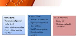 DISADVANTAGES:
• Limited life
• Moderately polishable
• Not esthetic
ADVANTAGES :
• Packable or condensable
• Improved wear resistance
• Low solubility
• Rapid finishing possible
• Decrease moisture
sensitivity
INDICATIONS:
•Restoration of primary
molar teeth
•Intermediate restoration
•Core build up material
•For A RT
 