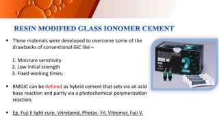  These materials were developed to overcome some of the
drawbacks of conventional GIC like –
1. Moisture sensitivity
2. Low initial strength
3. Fixed working times.
 RMGIC can be defined as hybrid cement that sets via an acid
base reaction and partly via a photochemical polymerization
reaction.
 Eg. Fuji II light cure, Vitrebond, Photac- Fil, Vitremer, Fuji V.
 