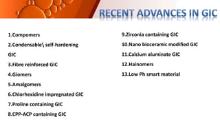 1.Compomers
2.Condensable self-hardening
GIC
3.Fibre reinforced GIC
4.Giomers
5.Amalgomers
6.Chlorhexidine impregnated GIC
7.Proline containing GIC
8.CPP-ACP containing GIC
9.Zirconia containing GIC
10.Nano bioceramic modified GIC
11.Calcium aluminate GIC
12.Hainomers
13.Low Ph smart material
 