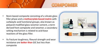 • Resin-based composite consisting of a silicate glass
filler phase and a methacrylate based matrix with
carboxylic acid functional groups; also known as
polyacid-modified glass ionomer cement, a term
derived from composite and ionomer; a secondary
setting mechanism is related to acid-base
reactions of the glass filler.
• Its fracture toughness, flexural strength and wear
resistance are better than GIC but less than
composite
 