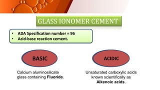 GLASS IONOMER CEMENT
• ADA Specification number = 96
• Acid-base reaction cement.
Calcium aluminosilicate
glass containing Fluoride.
Unsaturated carboxylic acids
known scientifically as
Alkenoic acids.
BASIC ACIDIC
BASIC ACIDIC
 