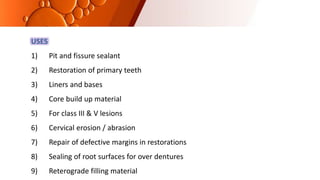USES
1) Pit and fissure sealant
2) Restoration of primary teeth
3) Liners and bases
4) Core build up material
5) For class III & V lesions
6) Cervical erosion / abrasion
7) Repair of defective margins in restorations
8) Sealing of root surfaces for over dentures
9) Reterograde filling material
 