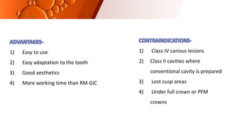 CONTRAINDICATIONS-
1) Class IV carious lesions
2) Class II cavities where
conventional cavity is prepared
3) Lost cusp areas
4) Under full crown or PFM
crowns
ADVANTAGES-
1) Easy to use
2) Easy adaptation to the tooth
3) Good aesthetics
4) More working time than RM GIC
 