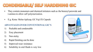  They contain monomers and chemical initiators such as the benzoyl peroxide and
t-amines to allow self polymerization.
 E.g. Ketac MolarAplicap, GC Fuji IX Capsule
ADVANTAGES OVER CONVENTIONALGIC’S
1) Packable and condensable
2) Easy placement
3) Non sticky
4) Rapid finishing can be done
5) Improved wear resistance
6) Solubility in oral fluids is very low
 