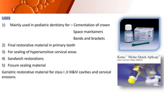 USES
1) Mainly used in pediatric dentistry for – Cementation of crown
Space maintainers
Bands and brackets
2) Final restorative material in primary teeth
3) For sealing of hypersensitive cervical areas
4) Sandwich restorations
5) Fissure sealing material
Geriatric restorative material for class I ,II III&IV cavities and cervical
erosions
 