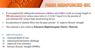  It was prepared by adding discontinuous cellulose microfiber (with an average length of
500 micrometers) at various mass ratios (1,2,3,4 & 5 mass%) to the powder of
conventional GIC using a high speed mixing device.
 Incorporation of alumina fibres into the glass powder –It improve flexural strength.
 This material is also called as Polymeric Rigid Inorganic Matrix Material.
 ADVANTAGES :
1) increased depth of cure
2) reduced polymerization shrinkage
3) improved wear resistance
4) Increase flexural strength (50MPa)
 
