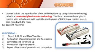  Giomer utilizes the hybridization of GIC and composite by using a unique technology
called the prereacted glass ionomer technology. The fluoro aluminosilicate glass is
reacted with polyalkenoic acid to yield a stable phase of GIC this pre reacted glass is
then mixed with the resin.
Eg: Beautifil, Reactmer
INDICATIONS -
1) Class I, II, III, IV, and Class V cavities
2) Restoration of cervical erosion and Root caries
3) Laminates and core build up
4) Restoration of primary teeth.
5) Repair of fracture of porcelain and composites
 
