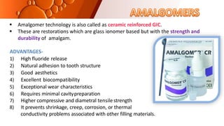  Amalgomer technology is also called as ceramic reinforced GIC.
 These are restorations which are glass ionomer based but with the strength and
durability of amalgam.
ADVANTAGES-
1) High fluoride release
2) Natural adhesion to tooth structure
3) Good aesthetics
4) Excellent biocompatibility
5) Exceptional wear characteristics
6) Requires minimal cavitypreparation
7) Higher compressive and diametral tensilestrength
8) It prevents shrinkage, creep, corrosion, or thermal
conductivity problems associated with other filling materials.
 