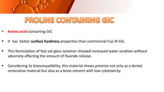  Amino acid-containing GIC
 It has better surface hardness properties than commercial Fuji IX GIC.
 This formulation of fast-set glass ionomer showed increased water sorption without
adversely affecting the amount of fluoride release.
 Considering its biocompatibility, this material shows promise not only as a dental
restorative material but also as a bone cement with low cytotoxicity.
 