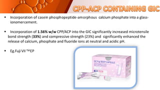  Incorporation of casein phosphopeptide-amorphous calcium phosphate into a glass-
ionomercement.
 Incorporation of 1.56% w/w CPP/ACP into the GIC significantly increased microtensile
bond strength (33%) and compressive strength (23%) and significantly enhanced the
release of calcium, phosphate and fluoride ions at neutral and acidic pH.
 Eg.Fuji VII TMEP
 
