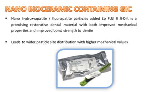  Nano hydroxyapatite / fluorapatite particles added to FUJI II GC-it is a
promising restorative dental material with both improved mechanical
properties and improved bond strength to dentin
 Leads to wider particle size distribution with higher mechanical values
 