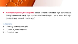  Nanohydroxyapatite/fluoroapatite added cements exhibited high compressive
strength (177–179 MPa), high diametral tensile strength (19–20 MPa) and high
biaxial flexural strength (26–28 MPa)
Indications-
1. Primary teeth restorations
2. Class I, III, IV restorations
3. Core build-up
 