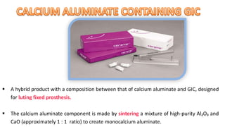  A hybrid product with a composition between that of calcium aluminate and GIC, designed
for luting fixed prosthesis.
 The calcium aluminate component is made by sintering a mixture of high-purity Al₂O₃ and
CaO (approximately 1 : 1 ratio) to create monocalcium aluminate.
 