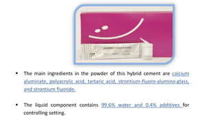  The main ingredients in the powder of this hybrid cement are calcium
aluminate, polyacrylic acid, tartaric acid, strontium-fluoro-alumino-glass,
and strontium fluoride.
 The liquid component contains 99.6% water and 0.4% additives for
controlling setting.
 