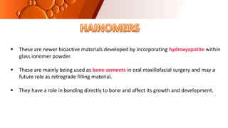 These are newer bioactive materials developed by incorporating hydroxyapatite within
glass ionomer powder.
 These are mainly being used as bone cements in oral maxillofacial surgery and may a
future role as retrograde filling material.
 They have a role in bonding directly to bone and affect its growth and development.
 