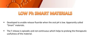  Developed to enable release fluoride when the oral pH is low. Apperantly called
“Smart” materials.
 The F release is episodic and not continuous which helps to prolong the therapeutic
usefulness of the material.
 