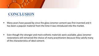 Many years have passed by since the glass ionomer cement was first invented and it
has been a popular material from the time it was introduced into the market.
 Even though the stronger and more esthetic materials were available, glass ionomer
restorations still remained the choice of many practitioners because they satisfy many
of the characteristics of ideal cement.
 