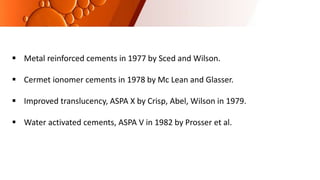  Metal reinforced cements in 1977 by Sced and Wilson.
 Cermet ionomer cements in 1978 by Mc Lean and Glasser.
 Improved translucency, ASPA X by Crisp, Abel, Wilson in 1979.
 Water activated cements, ASPA V in 1982 by Prosser et al.
 