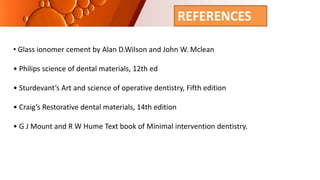 REFERENCES
• Glass ionomer cement by Alan D.Wilson and John W. Mclean
• Philips science of dental materials, 12th ed
• Sturdevant’s Art and science of operative dentistry, Fifth edition
• Craig’s Restorative dental materials, 14th edition
• G J Mount and R W Hume Text book of Minimal intervention dentistry.
 