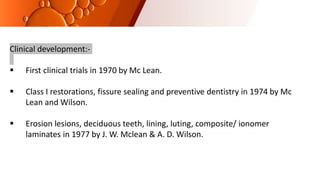 Clinical development:-
 First clinical trials in 1970 by Mc Lean.
 Class I restorations, fissure sealing and preventive dentistry in 1974 by Mc
Lean and Wilson.
 Erosion lesions, deciduous teeth, lining, luting, composite/ ionomer
laminates in 1977 by J. W. Mclean & A. D. Wilson.
 