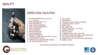 QUALITY
INSPECTION FACILITIES
1. OUTSIDE MICROMETER (Up to 50 mm)
(L.C – 0.001mm)
2. INSIDE MICROMETER (in mm)
3. DEPTH MICROMETER
4. GEAR TOOTH MICROMETER
5. SCREW THREAD MICROMETER
6. POINT MICROMETER
7. DISK MICROMETER
8. DEPTH MICROMETER
9. BLADE MICROMETER
10. GROOVE MICROMETER
11. VERNIER CALLIPER (IN INCH AS WELL AS mm.)
12. VERNIER HEIGHT GAUGE
13. THREAD PLUG GAUGE AND RING GAUGES
14. PIN GAUGE AND RING GAUGES
15. DIAL GAUGES
16. SNAP GAUGES
17. THICKNESS, RADIUS AND PITCH GAUGES
18. CHAMPHER GAUGE - DIATEST
19. BORE GAUGE
20. DIAL INDICATORS
21. PROFILE PROJECTOR – 10x TO 50x
22. HARDNESS TESTER
23. TENSILE TESTER
24. 2 CORDINATE VMM 180x – Make FOIC
25. AUTO FOCUS VMM WITH PROBE – Make MICRO VIEW
25. SLIP GAUGE SET FOR CALIBRATION
26. MAJOR PIN SET 0.50 TO 3.00 mm (10-DIFFERENCE)
27. SURFACE PLATE
WE ALSO GIVE RAW MATERIAL TEST REPORT ON DEMAND
 
