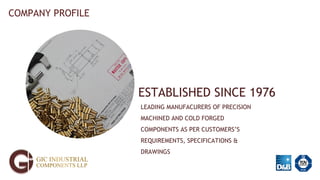 ESTABLISHED SINCE 1976
LEADING MANUFACURERS OF PRECISION
MACHINED AND COLD FORGED
COMPONENTS AS PER CUSTOMERS’S
REQUIREMENTS, SPECIFICATIONS &
DRAWINGS
COMPANY PROFILE
 