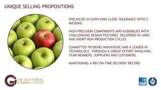 UNIQUE SELLING PROPOSITIONS
SPECIALIZE IN SUPPLYING CLOSE TOLERANCE UPTO 5
MICRONS
HIGH PRECISION COMPONENTS AND ASSEMBLIES WITH
CHALLENGING DESIGN FEATURES, DELIVERED IN LONG
AND SHORT-RUN PRODUCTION CYCLES
COMMITTED TO BEING INNOVATIVE AND A LEADER IN
TECHNOLOGY, THROUGH A GROUP EFFORT INVOLVING
TEAM MEMBERS, SUPPLIERS AND CUSTOMERS.
MAINTAINING A 98% ON-TIME DELIVERY RECORD
 