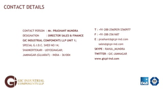 CONTACT DETAILS
CONTACT PERSON : Mr. PRASHANT MUNDRA
DESIGNATION : DIRECTOR SALES & FINANCE
GIC INDUSTRIAL COMPONENTS LLP UNIT 1;
SPECIAL G.I.D.C. SHED NO 14;
SHANKERTEKARI – UDYOGNAGAR;
JAMNAGAR (GUJARAT) – INDIA - 361004
T : +91-288-2560929/2560977
F : +91-288-2561687
E : prashant@gicpi-ind.com
sales@gicpi-ind.com
SKYPE : RAHUL_MUNDRA
TWITTER : GIC-JAMNAGAR
www.gicpi-ind.com
 