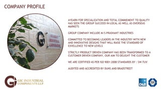 COMPANY PROFILE
AYEARN FOR SPECIALIZATION AND TOTAL COMMIEMENT TO QUALITY
HAS SEEN THE GROUP SUCCEED IN LOCAL AS WELL AS OVERSEAS
MARKETS
GROUP COMPANY INCLUDE M/S PRASHANT INDUSTRIES
COMMITTED TO BECOMING LEADERS IN THE INDUSTRY WITH NEW
AND INNOVATIVE DESIGNS THAT WILL RAISE THE STANDARD OF
EXVELLENCE TO NEW LEVELS
STRICTLY PRODUCT DRIVEN COMPANY HAS BEEN TRANSFORMED TO A
CUSTOMER DRIVEN COMPANY, OUR AIM TO DELIGHT THE CUSTOMER
WE ARE CERTIFIED AS PER ISO 9001:2008 STANDARDS BY : SW-TUV
AUDITED AND ACCREDITED BY DUNS AND BRADSTREET
 