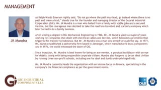 MANAGEMENT
JK Mundra
As Ralph Waldo Emerson rightly said, “Do not go where the path may lead, go instead where there is no
path and leave a trail,” stands true for the founder and managing director of the Gujarat Industrial
Corporation (GIC). Mr. JK Mundra is a man who hailed from a family with stable jobs and a secured
income, but the courageous man decided to take the road less travelled and started a company which
later turned in to a family business.
After scoring a degree in BSc Mechanical Engineering in 1966, Mr. JK Mundra spent a couple of years
working for companies that dealt with electrical cables and textiles, which followed a promotion that
triggered his transfer to Indonesia. But Mr. JK Mundra was a man who aimed to touch the sky. In 1971,
Mr. Mundra established a partnership firm based in Jamangar, which manufactured brass components
and in 1976, the world witnessed the dawn of GIC.
Since inception, Mr. Mundra is best known for being an ace mentor, a punctual trailblazer with an eye
for details. Along with being responsible corporate citizen, Mundra also happens to be an ideal civilian
by running three non-profit schools, including one for deaf and dumb underprivileged kids.
Mr. JK Mundra currently heads the organization with an intense focus on finance, specializing in the
company’s the financial compliance as per the government norms.
 