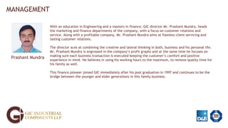 MANAGEMENT
Prashant Mundra
With an education in Engineering and a masters in finance, GIC director Mr. Prashant Mundra, heads
the marketing and finance departments of the company, with a focus on customer relations and
service. Along with a profitable company, Mr. Prashant Mundra aims at flawless client servicing and
lasting customer relations.
The director aces at combining the creative and lateral thinking in both, business and his personal life.
Mr. Prashant Mundra is engrossed in the company’s profit graphs and at the same time he focuses on
making sure each business transaction is executed keeping the customer’s comfort and positive
experience in mind. He believes in using his working hours to the maximum, to remove quality time for
his family as well.
This finance pioneer joined GIC immediately after his post graduation in 1997 and continues to be the
bridge between the younger and elder generations in this family business.
 