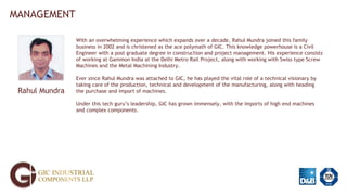 MANAGEMENT
Rahul Mundra
With an overwhelming experience which expands over a decade, Rahul Mundra joined this family
business in 2002 and is christened as the ace polymath of GIC. This knowledge powerhouse is a Civil
Engineer with a post graduate degree in construction and project management. His experience consists
of working at Gammon India at the Delhi Metro Rail Project, along with working with Swiss type Screw
Machines and the Metal Machining Industry.
Ever since Rahul Mundra was attached to GIC, he has played the vital role of a technical visionary by
taking care of the production, technical and development of the manufacturing, along with heading
the purchase and import of machines.
Under this tech guru’s leadership, GIC has grown immensely, with the imports of high end machines
and complex components.
 