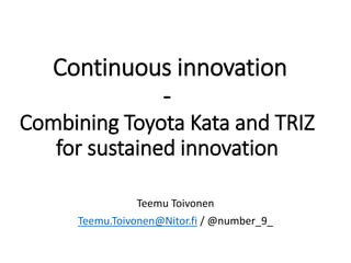 Continuous innovation 
- 
Combining Toyota Kata and TRIZ 
for sustained innovation 
Teemu Toivonen 
Teemu.Toivonen@Nitor.fi / @number_9_ 
 