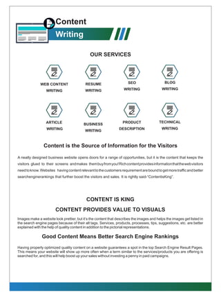 Content
Writing
A neatly designed business website opens doors for a range of opportunities, but it is the content that keeps the
visitors glued to their screens andmakes thembuyfromyou!Richcontentprovidesinformationthatthewebvisitors
needtoknow.Websites havingcontentrelevanttothecustomersrequirementareboundtogetmoretrafﬁcandbetter
searchenginerankings that further boost the visitors and sales. It is rightly said-“ContentisKing”.
Content is the Source of Information for the Visitors
PRODUCT
DESCRIPTION
TECHNICAL
WRITING
BUSINESS
WRITING
ARTICLE
WRITING
WEB CONTENT
WRITING
BLOG
WRITING
SEO
WRITING
RESUME
WRITING
OUR SERVICES
CONTENT IS KING
CONTENT PROVIDES VALUE TO VISUALS
Images make a website look prettier, but it’s the content that describes the images and helps the images get listed in
the search engine pages because of their alt tags. Services, products, processes, tips, suggestions, etc. are better
explained with the help of quality content in addition to the pictorial representations.
Good Content Means Better Search Engine Rankings
Having properly optimized quality content on a website guarantees a spot in the top Search Engine Result Pages.
This means your website will show up more often when a term similar to the services/products you are offering is
searched for, and this will help boost up your sales without investing a penny in paid campaigns.
 