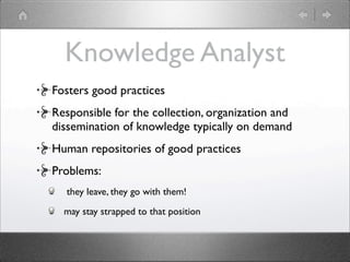 Knowledge Analyst
Fosters good practices
Responsible for the collection, organization and
dissemination of knowledge typically on demand
Human repositories of good practices
Problems:
  they leave, they go with them!

  may stay strapped to that position
 