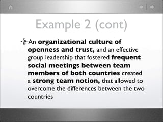 Example 2 (cont)
An organizational culture of
openness and trust, and an effective
group leadership that fostered frequent
social meetings between team
members of both countries created
a strong team notion, that allowed to
overcome the differences between the two
countries
 