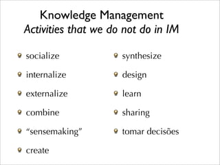 Knowledge Management
Activities that we do not do in IM

socialize            synthesize

internalize          design

externalize          learn

combine              sharing

“sensemaking”        tomar decisões

create
 