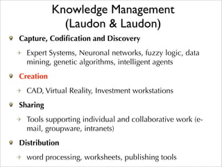 Knowledge Management
             (Laudon & Laudon)
Capture, Codiﬁcation and Discovery
  Expert Systems, Neuronal networks, fuzzy logic, data
  mining, genetic algorithms, intelligent agents
Creation
  CAD, Virtual Reality, Investment workstations
Sharing
  Tools supporting individual and collaborative work (e-
  mail, groupware, intranets)
Distribution
  word processing, worksheets, publishing tools
 